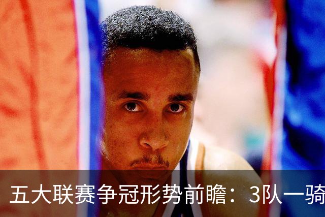 五大联赛争冠形势前瞻：3队一骑绝尘 英超最胶着
